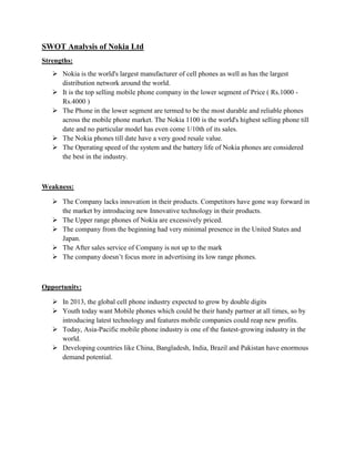 SWOT Analysis of Nokia Ltd
Strengths:
 Nokia is the world's largest manufacturer of cell phones as well as has the largest
distribution network around the world.
 It is the top selling mobile phone company in the lower segment of Price ( Rs.1000 Rs.4000 )
 The Phone in the lower segment are termed to be the most durable and reliable phones
across the mobile phone market. The Nokia 1100 is the world's highest selling phone till
date and no particular model has even come 1/10th of its sales.
 The Nokia phones till date have a very good resale value.
 The Operating speed of the system and the battery life of Nokia phones are considered
the best in the industry.

Weakness:
 The Company lacks innovation in their products. Competitors have gone way forward in
the market by introducing new Innovative technology in their products.
 The Upper range phones of Nokia are excessively priced.
 The company from the beginning had very minimal presence in the United States and
Japan.
 The After sales service of Company is not up to the mark
 The company doesn‟t focus more in advertising its low range phones.

Opportunity:
 In 2013, the global cell phone industry expected to grow by double digits
 Youth today want Mobile phones which could be their handy partner at all times, so by
introducing latest technology and features mobile companies could reap new profits.
 Today, Asia-Pacific mobile phone industry is one of the fastest-growing industry in the
world.
 Developing countries like China, Bangladesh, India, Brazil and Pakistan have enormous
demand potential.

 