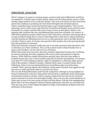 STRATEGIC ANALYSIS
Nokia‟s strategy is to target its customer groups, customer needs and to differentiate itself from
its competitors. As Nokia states on their website, almost one out of three phones used is a Nokia
and they impact millions of lives with their product. They want to be known for their innovations
and for their emphasis on protecting the environment throughout the cell phone process.
Nokia is targeting a large customer group that ranges in ages and demographics. They use new
technology such as online access, apps that allow Facebook and Myspace access and even music
downloads for younger customers that want to listen to music on their phone. Nokia is also
targeting older customers that may need additional help using their cell phone. For instance, in
2009 Nokia marketed a product called Loop set LPS-5 that allows customers with hearing aids to
use their cell phone hands-free to connect to their Bluetooth or other device without interference
with their hearing aid. Marketing more services to older generations such as the Baby Boomers
will allow Nokia to retain, if not gain, more growth in their products due to the growing demand
from this generation of customers.
Nokia also researches customers‟ needs each year to see what consumers want and need as well
as what they use in their cell phones. They use the research results to help formulate how to
improve their products, services and even way of business.
While Nokia wants to be innovative, they have missed an opportunity by being slow in offering
the newest technology that other companies offer such as touch screen phones or apps for
business. While Nokia has started offering these specialty items, they have been unable to
compete because they were so late-to-market especially for business and industries. For instance,
more than 87% of the healthcare industry‟s apps for smartphones is offered by Apple and onetenth of that number is offered by Google‟s Android which comes in second (Chester Street
Publishing). Nokia is not even mentioned because its healthcare apps are just becoming
available. With a growing industry like healthcare, Nokia needs to become more aggressive and
innovative in order gain market share to succeed in the future.
One way that Nokia differentiates itself from the competition is through its strong emphasis on
being environmentally conscious. Nokia prides itself on being a responsible citizen and keeping
environmental concerns a priority. Nokia's creating cell phone devices that use less electricity
and less material to be more environmentally-friendly. They even give tips, recommendations, to
Nokia users on how to be more energy efficient with their phones with tips from unplugging the
phone when it has been charged to turning off phone applications when they are not being used.
They also stay aware of their impact throughout all stages of development, production and even
distribution of their phones.

 