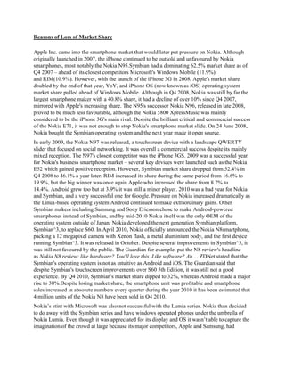 Reasons of Loss of Market Share
Apple Inc. came into the smartphone market that would later put pressure on Nokia. Although
originally launched in 2007, the iPhone continued to be outsold and unfavoured by Nokia
smartphones, most notably the Nokia N95.Symbian had a dominating 62.5% market share as of
Q4 2007 – ahead of its closest competitors Microsoft's Windows Mobile (11.9%)
and RIM(10.9%). However, with the launch of the iPhone 3G in 2008, Apple's market share
doubled by the end of that year, YoY, and iPhone OS (now known as iOS) operating system
market share pulled ahead of Windows Mobile. Although in Q4 2008, Nokia was still by far the
largest smartphone maker with a 40.8% share, it had a decline of over 10% since Q4 2007,
mirrored with Apple's increasing share. The N95's successor Nokia N96, released in late 2008,
proved to be much less favourable, although the Nokia 5800 XpressMusic was mainly
considered to be the iPhone 3G's main rival. Despite the brilliant critical and commercial success
of the Nokia E71, it was not enough to stop Nokia's smartphone market slide. On 24 June 2008,
Nokia bought the Symbian operating system and the next year made it open source.
In early 2009, the Nokia N97 was released, a touchscreen device with a landscape QWERTY
slider that focused on social networking. It was overall a commercial success despite its mainly
mixed reception. The N97's closest competitor was the iPhone 3GS. 2009 was a successful year
for Nokia's business smartphone market – several key devices were launched such as the Nokia
E52 which gained positive reception. However, Symbian market share dropped from 52.4% in
Q4 2008 to 46.1% a year later. RIM increased its share during the same period from 16.6% to
19.9%, but the big winner was once again Apple who increased the share from 8.2% to
14.4%. Android grew too but at 3.9% it was still a minor player. 2010 was a bad year for Nokia
and Symbian, and a very successful one for Google. Pressure on Nokia increased dramatically as
the Linux-based operating system Android continued to make extraordinary gains. Other
Symbian makers including Samsung and Sony Ericsson chose to make Android-powered
smartphones instead of Symbian, and by mid-2010 Nokia itself was the only OEM of the
operating system outside of Japan. Nokia developed the next generation Symbian platform,
Symbian^3, to replace S60. In April 2010, Nokia officially announced the Nokia N8smartphone,
packing a 12 megapixel camera with Xenon flash, a metal aluminium body, and the first device
running Symbian^3. It was released in October. Despite several improvements in Symbian^3, it
was still not favoured by the public. The Guardian for example, put the N8 review's headline
as Nokia N8 review: like hardware? You'll love this. Like software? Ah.... ZDNet stated that the
Symbian's operating system is not as intuitive as Android and iOS. The Guardian said that
despite Symbian's touchscreen improvements over S60 5th Edition, it was still not a good
experience. By Q4 2010, Symbian's market share dipped to 32%, whereas Android made a major
rise to 30%.Despite losing market share, the smartphone unit was profitable and smartphone
sales increased in absolute numbers every quarter during the year 2010 it has been estimated that
4 million units of the Nokia N8 have been sold in Q4 2010.
Nokia‟s stint with Microsoft was also not successful with the Lumia series. Nokia than decided
to do away with the Symbian series and have windows operated phones under the umbrella of
Nokia Lumia. Even though it was appreciated for its display and OS it wasn‟t able to capture the
imagination of the crowd at large because its major competitors, Apple and Samsung, had

 