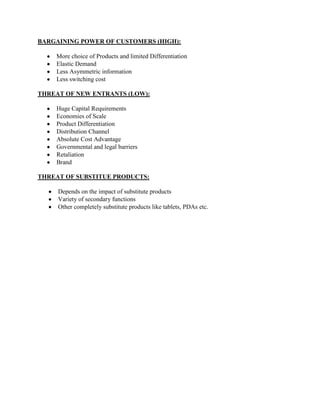 BARGAINING POWER OF CUSTOMERS (HIGH):
More choice of Products and limited Differentiation
Elastic Demand
Less Asymmetric information
Less switching cost
THREAT OF NEW ENTRANTS (LOW):
Huge Capital Requirements
Economies of Scale
Product Differentiation
Distribution Channel
Absolute Cost Advantage
Governmental and legal barriers
Retaliation
Brand
THREAT OF SUBSTITUE PRODUCTS:
Depends on the impact of substitute products
Variety of secondary functions
Other completely substitute products like tablets, PDAs etc.

 