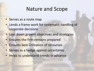Nature and Scope
• Serves as a route map
• Lends a frame work for systematic handling of
corporate decisions
• Lays down growth objectives and strategies
• Ensures the firm remains prepared
• Ensures best utilization of recourses
• Serves as a hedge against uncertainty
• Helps to understand trends in advance
 