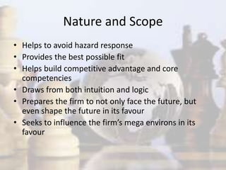 Nature and Scope
• Helps to avoid hazard response
• Provides the best possible fit
• Helps build competitive advantage and core
competencies
• Draws from both intuition and logic
• Prepares the firm to not only face the future, but
even shape the future in its favour
• Seeks to influence the firm’s mega environs in its
favour
 
