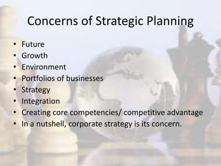Concerns of Strategic Planning
• Future
• Growth
• Environment
• Portfolios of businesses
• Strategy
• Integration
• Creating core competencies/ competitive advantage
• In a nutshell, corporate strategy is its concern.
 