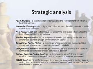 Strategic analysis
PEST Analysis - a technique for understanding the "environment" in which a
business operates
Scenario Planning - a technique that builds various plausible views of possible
futures for a business
Five Forces Analysis - a technique for identifying the forces which affect the
level of competition in an industry
Market Segmentation - a technique which seeks to identify similarities and
differences between groups of customers or users
Directional Policy Matrix - a technique which summarises the competitive
strength of a businesses operations in specific markets
Competitor Analysis - a wide range of techniques and analysis that seeks to
summarise a businesses' overall competitive position
Critical Success Factor Analysis - a technique to identify those areas in
which a business must outperform the competition in order to succeed
SWOT Analysis - a useful summary technique for summarising the key issues
arising from an assessment of a businesses "internal" position and "external"
environmental influences.
 