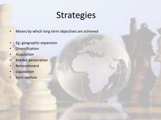 Strategies
• Means by which long term objectives are achieved
• Eg: geographic expansion
• Diversification
• Acquisition
• Market penetration
• Retrenchment
• Liquidation
• Joint venture
 