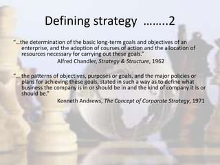 “…the determination of the basic long-term goals and objectives of an
enterprise, and the adoption of courses of action and the allocation of
resources necessary for carrying out these goals.”
Alfred Chandler, Strategy & Structure, 1962
“… the patterns of objectives, purposes or goals, and the major policies or
plans for achieving these goals, stated in such a way as to define what
business the company is in or should be in and the kind of company it is or
should be.”
Kenneth Andrews, The Concept of Corporate Strategy, 1971
Defining strategy ……..2
 
