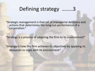 “Strategic management is that set of managerial decisions and
actions that determines the long-run performance of a
corporation.”
“Strategy is a process of adapting the firm to its environment”
‘Strategy is how the firm achieves its objectives by applying its
resources to cope with its environment”
Defining strategy ……..3
 