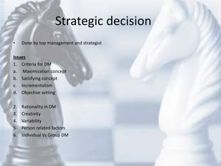 Strategic decision
• Done by top management and strategist
Issues
1. Criteria for DM
a. Maximization concept
b. Satisfying concept
c. Incrementalism
d. Objective setting
2. Rationality in DM
3. Creativity
4. Variability
5. Person related factors
6. Individual Vs Group DM
 