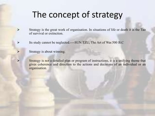 The concept of strategy
 Strategy is the great work of organisation. In situations of life or death it is the Tao
of survival or extinction.
 Its study cannot be neglected.----SUN TZU, The Art of War.500 B.C
 Strategy is about winning.
 Strategy is not a detailed plan or program of instructions, it is a unifying theme that
gives coherence and direction to the actions and decisions of an individual or an
organisation.
 