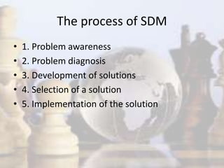 The process of SDM
• 1. Problem awareness
• 2. Problem diagnosis
• 3. Development of solutions
• 4. Selection of a solution
• 5. Implementation of the solution
 