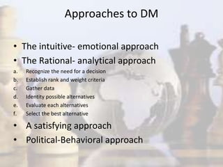 Approaches to DM
• The intuitive- emotional approach
• The Rational- analytical approach
a. Recognize the need for a decision
b. Establish rank and weight criteria
c. Gather data
d. Identity possible alternatives
e. Evaluate each alternatives
f. Select the best alternative
• A satisfying approach
• Political-Behavioral approach
 