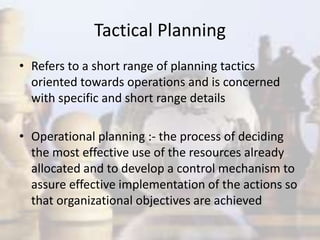 Tactical Planning
• Refers to a short range of planning tactics
oriented towards operations and is concerned
with specific and short range details
• Operational planning :- the process of deciding
the most effective use of the resources already
allocated and to develop a control mechanism to
assure effective implementation of the actions so
that organizational objectives are achieved
 
