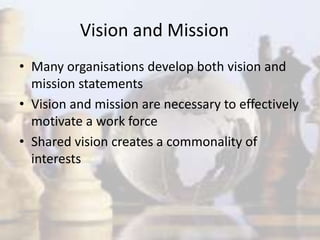 Vision and Mission
• Many organisations develop both vision and
mission statements
• Vision and mission are necessary to effectively
motivate a work force
• Shared vision creates a commonality of
interests
 