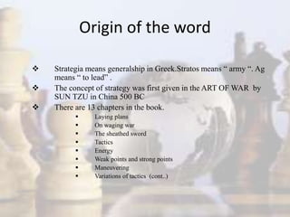 Origin of the word
 Strategia means generalship in Greek.Stratos means “ army “. Ag
means “ to lead” .
 The concept of strategy was first given in the ART OF WAR by
SUN TZU in China 500 BC
 There are 13 chapters in the book.
 Laying plans
 On waging war
 The sheathed sword
 Tactics
 Energy
 Weak points and strong points
 Maneuvering
 Variations of tactics (cont..)
 