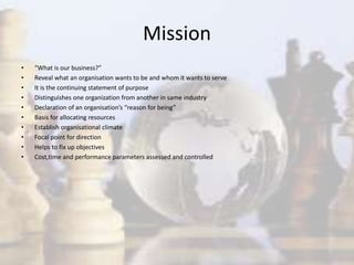 Mission
• “What is our business?”
• Reveal what an organisation wants to be and whom it wants to serve
• It is the continuing statement of purpose
• Distinguishes one organization from another in same industry
• Declaration of an organisation’s “reason for being”
• Basis for allocating resources
• Establish organisational climate
• Focal point for direction
• Helps to fix up objectives
• Cost,time and performance parameters assessed and controlled
 