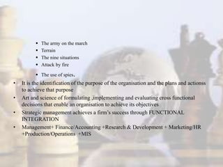  The army on the march
 Terrain
 The nine situations
 Attack by fire
 The use of spies.
• It is the identification of the purpose of the organisation and the plans and actionss
to achieve that purpose
• Art and science of formulating ,implementing and evaluating cross functional
decisions that enable an organisation to achieve its objectives
• Strategic management achieves a firm’s success through FUNCTIONAL
INTEGRATION
• Management+ Finance/Accounting +Research & Development + Marketing/HR
+Production/Operations +MIS
 