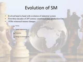 Evolution of SM
• Evolved hand in hand with evolution of industrial system
• First three decades of 20th century constituted mass production Era
• 1930s witnessed intense changes
 Variety
 Market segmentation
 Promotion
 Change in orientation etc.,
 