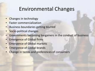 Environmental Changes
• Changes in technology
• Faster commercialization
• Business boundaries getting blurred
• Socio-political changes
• Governments becoming bargainers in the conduct of business
• Emergence of Global firms
• Emergence of Global markets
• Emergence of Global brands
• Change in tastes and preferences of consumers
 