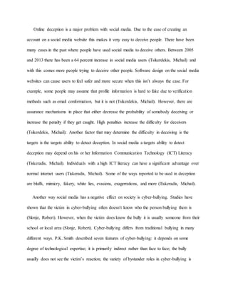 Online deception is a major problem with social media. Due to the ease of creating an
account on a social media website this makes it very easy to deceive people. There have been
many cases in the past where people have used social media to deceive others. Between 2005
and 2013 there has been a 64 percent increase in social media users (Tsikerdekis, Michail) and
with this comes more people trying to deceive other people. Software design on the social media
websites can cause users to feel safer and more secure when this isn’t always the case. For
example, some people may assume that profile information is hard to fake due to verification
methods such as email conformation, but it is not (Tsikerdekis, Michail). However, there are
assurance mechanisms in place that either decrease the probability of somebody deceiving or
increase the penalty if they get caught. High penalties increase the difficulty for deceivers
(Tsikerdekis, Michail). Another factor that may determine the difficulty in deceiving is the
targets is the targets ability to detect deception. In social media a targets ability to detect
deception may depend on his or her Information Communication Technology (ICT) Literacy
(Tiskeradis, Michail). Individuals with a high ICT literacy can have a significant advantage over
normal internet users (Tiskeradis, Michail). Some of the ways reported to be used in deception
are bluffs, mimicry, fakery, white lies, evasions, exagerrations, and more (Tiskeradis, Michail).
Another way social media has a negative effect on society is cyber-bullying. Studies have
shown that the victim in cyber-bullying often doesn’t know who the person bullying them is
(Slonje, Robert). However, when the victim does know the bully it is usually someone from their
school or local area (Slonje, Robert). Cyber-bullying differs from traditional bullying in many
different ways. P.K. Smith described seven features of cyber-bullying: it depends on some
degree of technological expertise; it is primarily indirect rather than face to face; the bully
usually does not see the victim’s reaction; the variety of bystander roles in cyber-bullying is
 