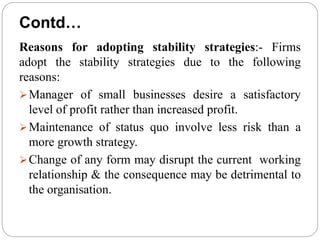 Reasons for adopting stability strategies:- Firms
adopt the stability strategies due to the following
reasons:
Manager of small businesses desire a satisfactory
level of profit rather than increased profit.
Maintenance of status quo involve less risk than a
more growth strategy.
Change of any form may disrupt the current working
relationship & the consequence may be detrimental to
the organisation.
Contd…
 