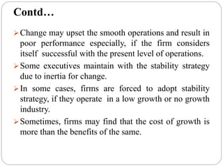 Change may upset the smooth operations and result in
poor performance especially, if the firm considers
itself successful with the present level of operations.
Some executives maintain with the stability strategy
due to inertia for change.
In some cases, firms are forced to adopt stability
strategy, if they operate in a low growth or no growth
industry.
Sometimes, firms may find that the cost of growth is
more than the benefits of the same.
Contd…
 