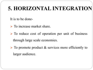 5. HORIZONTAL INTEGRATION
It is to be done-
 To increase market share.
 To reduce cost of operation per unit of business
through large scale economies.
 To promote product & services more efficiently to
larger audience.
 
