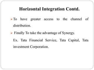 Horizontal Integration Contd.
To have greater access to the channel of
distribution.
 Finally To take the advantage of Synergy.
Ex. Tata Financial Service, Tata Capital, Tata
investment Corporation.
 
