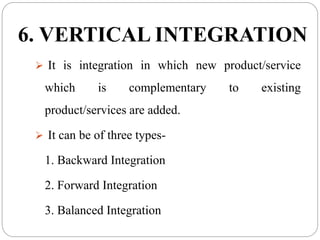 6. VERTICAL INTEGRATION
 It is integration in which new product/service
which is complementary to existing
product/services are added.
 It can be of three types-
1. Backward Integration
2. Forward Integration
3. Balanced Integration
 
