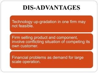 DIS-ADVANTAGES
Technology up-gradation in one firm may
not feasible.
Firm selling product and component,
involve conflicting situation of competing its
own customer.
Financial problems as demand for large
scale operation.
 