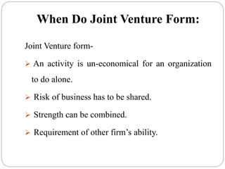 When Do Joint Venture Form:
Joint Venture form-
 An activity is un-economical for an organization
to do alone.
 Risk of business has to be shared.
 Strength can be combined.
 Requirement of other firm’s ability.
 