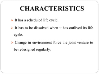 CHARACTERISTICS
 It has a scheduled life cycle.
 It has to be dissolved when it has outlived its life
cycle.
 Change in environment force the joint venture to
be redesigned regularly.
 