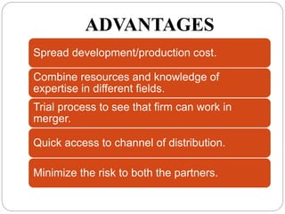 ADVANTAGES
Spread development/production cost.
Combine resources and knowledge of
expertise in different fields.
Trial process to see that firm can work in
merger.
Quick access to channel of distribution.
Minimize the risk to both the partners.
 