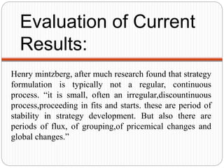 Evaluation of Current
Results:
Henry mintzberg, after much research found that strategy
formulation is typically not a regular, continuous
process. “it is small, often an irregular,discountinuous
process,proceeding in fits and starts. these are period of
stability in strategy development. But also there are
periods of flux, of grouping,of pricemical changes and
global changes.”
 