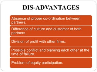 DIS-ADVANTAGES
Absence of proper co-ordination between
partners.
Difference of culture and customer of both
partners.
Division of profit with other firms.
Possible conflict and blaming each other at the
time of failure.
Problem of equity participation.
 