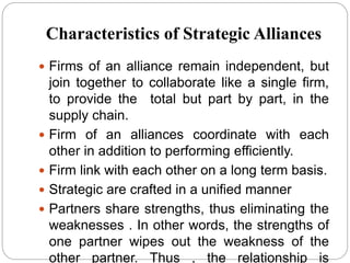 Characteristics of Strategic Alliances
 Firms of an alliance remain independent, but
join together to collaborate like a single firm,
to provide the total but part by part, in the
supply chain.
 Firm of an alliances coordinate with each
other in addition to performing efficiently.
 Firm link with each other on a long term basis.
 Strategic are crafted in a unified manner
 Partners share strengths, thus eliminating the
weaknesses . In other words, the strengths of
one partner wipes out the weakness of the
other partner. Thus , the relationship is
 