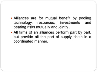  Alliances are for mutual benefit by pooling
technology, resources, investments and
bearing risks mutually and jointly .
 All firms of an alliances perform part by part,
but provide all the part of supply chain in a
coordinated manner.
 