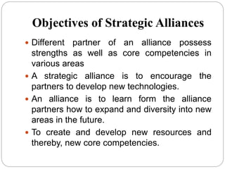 Objectives of Strategic Alliances
 Different partner of an alliance possess
strengths as well as core competencies in
various areas
 A strategic alliance is to encourage the
partners to develop new technologies.
 An alliance is to learn form the alliance
partners how to expand and diversity into new
areas in the future.
 To create and develop new resources and
thereby, new core competencies.
 