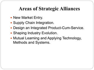 Areas of Strategic Alliances
 New Market Entry.
 Supply Chain Integration.
 Design an Integrated Product-Cum-Service.
 Shaping Industry Evolution.
 Mutual Learning and Applying Technology,
Methods and Systems.
 