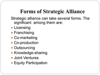 Forms of Strategic Alliance
Strategic alliance can take several forms. The
significant among them are:
 Licensing
 Franchising
 Co-marketing
 Co-production
 Outsourcing
 Knowledge-sharing
 Joint Ventures
 Equity Participation
 
