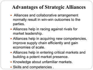 Advantages of Strategic Alliances
 Alliances and collaborative arrangement
normally result in win-win outcomes to the
parties.
 Alliances help in racing against rivals for
market leadership.
 Alliances help in acquiring new competencies,
improve supply chain efficiently and gain
economies of scale.
 Alliances help in entering critical markets and
building a potent market presence.
 Knowledge about unfamiliar markets.
 Skills and competencies .
 