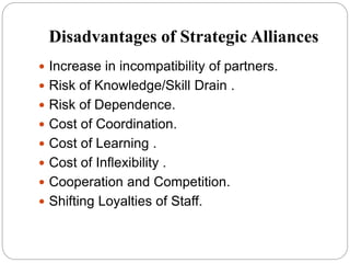 Disadvantages of Strategic Alliances
 Increase in incompatibility of partners.
 Risk of Knowledge/Skill Drain .
 Risk of Dependence.
 Cost of Coordination.
 Cost of Learning .
 Cost of Inflexibility .
 Cooperation and Competition.
 Shifting Loyalties of Staff.
 