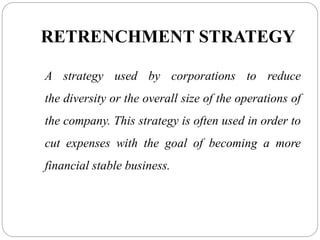 RETRENCHMENT STRATEGY
A strategy used by corporations to reduce
the diversity or the overall size of the operations of
the company. This strategy is often used in order to
cut expenses with the goal of becoming a more
financial stable business.
 