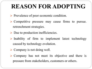 REASON FOR ADOPTING
 Prevalence of poor economic condition.
 Competitive pressure may cause firms to pursue.
retrenchment strategies.
 Due to production inefficiencies.
 Inability of firm to implement latest technology
caused by technology evolution.
 Company is not doing well.
 Company has not meet its objective and there is
pressure from stakeholders, customers or others.
 
