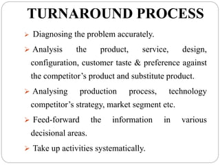 TURNAROUND PROCESS
 Diagnosing the problem accurately.
 Analysis the product, service, design,
configuration, customer taste & preference against
the competitor’s product and substitute product.
 Analysing production process, technology
competitor’s strategy, market segment etc.
 Feed-forward the information in various
decisional areas.
 Take up activities systematically.
 
