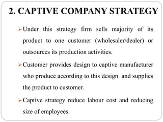 2. CAPTIVE COMPANY STRATEGY
Under this strategy firm sells majority of its
product to one customer (wholesaler/dealer) or
outsources its production activities.
Customer provides design to captive manufacturer
who produce according to this design and supplies
the product to customer.
Captive strategy reduce labour cost and reducing
size of employees.
 