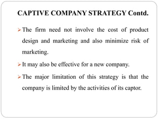 CAPTIVE COMPANY STRATEGY Contd.
The firm need not involve the cost of product
design and marketing and also minimize risk of
marketing.
It may also be effective for a new company.
The major limitation of this strategy is that the
company is limited by the activities of its captor.
 
