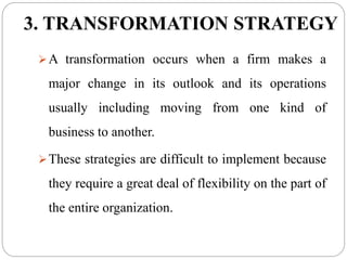 3. TRANSFORMATION STRATEGY
A transformation occurs when a firm makes a
major change in its outlook and its operations
usually including moving from one kind of
business to another.
These strategies are difficult to implement because
they require a great deal of flexibility on the part of
the entire organization.
 