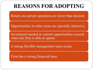 REASONS FOR ADOPTING
Return on current operation are lower than desired.
Opportunities in other areas are specially attractive.
Investment needed in current opportunities exceed
when the firm is able to spend.
A strong flexible management team exists.
Firm has a strong financial base.
 