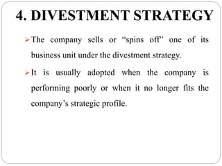 4. DIVESTMENT STRATEGY
The company sells or “spins off” one of its
business unit under the divestment strategy.
It is usually adopted when the company is
performing poorly or when it no longer fits the
company’s strategic profile.
 