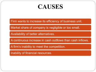 CAUSES
Firm wants to increase its efficiency of business unit.
Market share of company is negligible or too small.
Availability of better alternatives.
A continuous increase in cash outflows than cash inflows.
A firm’s inability to meet the competition.
Inability of financial resources.
 